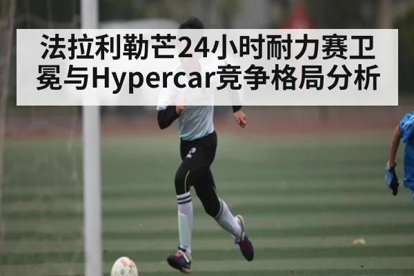 法拉利勒芒24小时耐力赛卫冕与Hypercar竞争格局分析 | MK SPORT